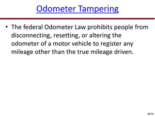 20-24
Odometer Tampering
• The federal Odometer Law prohibits people from
disconnecting, resetting, or altering the
odometer of a motor vehicle to register any
mileage other than the true mileage driven.
 