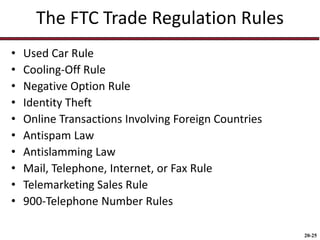 20-25
The FTC Trade Regulation Rules
• Used Car Rule
• Cooling-Off Rule
• Negative Option Rule
• Identity Theft
• Online Transactions Involving Foreign Countries
• Antispam Law
• Antislamming Law
• Mail, Telephone, Internet, or Fax Rule
• Telemarketing Sales Rule
• 900-Telephone Number Rules
 