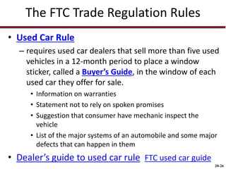 20-26
The FTC Trade Regulation Rules
• Used Car Rule
– requires used car dealers that sell more than five used
vehicles in a 12-month period to place a window
sticker, called a Buyer’s Guide, in the window of each
used car they offer for sale.
• Information on warranties
• Statement not to rely on spoken promises
• Suggestion that consumer have mechanic inspect the
vehicle
• List of the major systems of an automobile and some major
defects that can happen in them
• Dealer’s guide to used car rule FTC used car guide
 