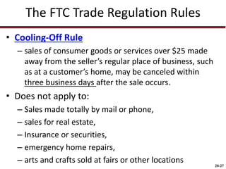 20-27
The FTC Trade Regulation Rules
• Cooling-Off Rule
– sales of consumer goods or services over $25 made
away from the seller’s regular place of business, such
as at a customer’s home, may be canceled within
three business days after the sale occurs.
• Does not apply to:
– Sales made totally by mail or phone,
– sales for real estate,
– Insurance or securities,
– emergency home repairs,
– arts and crafts sold at fairs or other locations
 