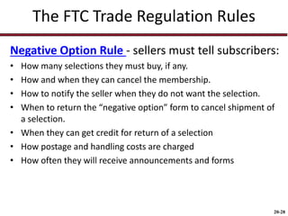 20-28
The FTC Trade Regulation Rules
Negative Option Rule - sellers must tell subscribers:
• How many selections they must buy, if any.
• How and when they can cancel the membership.
• How to notify the seller when they do not want the selection.
• When to return the “negative option” form to cancel shipment of
a selection.
• When they can get credit for return of a selection
• How postage and handling costs are charged
• How often they will receive announcements and forms
 