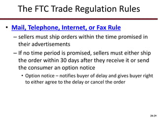 20-29
The FTC Trade Regulation Rules
• Mail, Telephone, Internet, or Fax Rule
– sellers must ship orders within the time promised in
their advertisements
– If no time period is promised, sellers must either ship
the order within 30 days after they receive it or send
the consumer an option notice
• Option notice – notifies buyer of delay and gives buyer right
to either agree to the delay or cancel the order
 