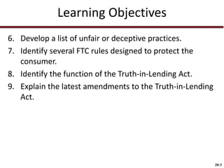 20-3
Learning Objectives
6. Develop a list of unfair or deceptive practices.
7. Identify several FTC rules designed to protect the
consumer.
8. Identify the function of the Truth-in-Lending Act.
9. Explain the latest amendments to the Truth-in-Lending
Act.
 