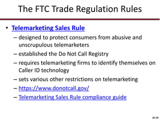 20-30
The FTC Trade Regulation Rules
• Telemarketing Sales Rule
– designed to protect consumers from abusive and
unscrupulous telemarketers
– established the Do Not Call Registry
– requires telemarketing firms to identify themselves on
Caller ID technology
– sets various other restrictions on telemarketing
– https://www.donotcall.gov/
– Telemarketing Sales Rule compliance guide
 