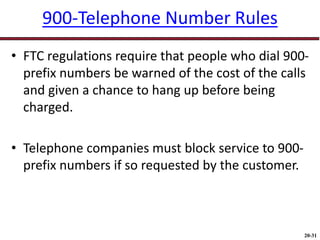 20-31
900-Telephone Number Rules
• FTC regulations require that people who dial 900-
prefix numbers be warned of the cost of the calls
and given a chance to hang up before being
charged.
• Telephone companies must block service to 900-
prefix numbers if so requested by the customer.
 