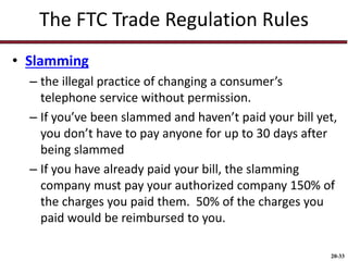 20-33
The FTC Trade Regulation Rules
• Slamming
– the illegal practice of changing a consumer’s
telephone service without permission.
– If you’ve been slammed and haven’t paid your bill yet,
you don’t have to pay anyone for up to 30 days after
being slammed
– If you have already paid your bill, the slamming
company must pay your authorized company 150% of
the charges you paid them. 50% of the charges you
paid would be reimbursed to you.
 