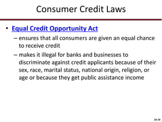 20-38
Consumer Credit Laws
• Equal Credit Opportunity Act
– ensures that all consumers are given an equal chance
to receive credit
– makes it illegal for banks and businesses to
discriminate against credit applicants because of their
sex, race, marital status, national origin, religion, or
age or because they get public assistance income
 