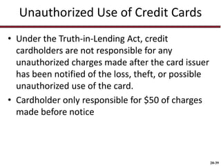 20-39
Unauthorized Use of Credit Cards
• Under the Truth-in-Lending Act, credit
cardholders are not responsible for any
unauthorized charges made after the card issuer
has been notified of the loss, theft, or possible
unauthorized use of the card.
• Cardholder only responsible for $50 of charges
made before notice
 