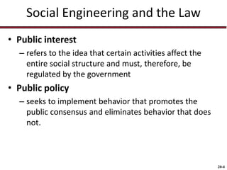 20-4
Social Engineering and the Law
• Public interest
– refers to the idea that certain activities affect the
entire social structure and must, therefore, be
regulated by the government
• Public policy
– seeks to implement behavior that promotes the
public consensus and eliminates behavior that does
not.
 