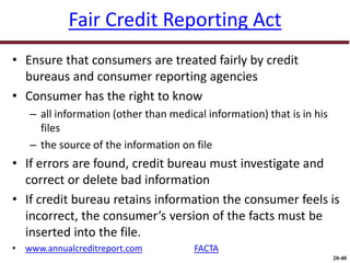 20-40
Fair Credit Reporting Act
• Ensure that consumers are treated fairly by credit
bureaus and consumer reporting agencies
• Consumer has the right to know
– all information (other than medical information) that is in his
files
– the source of the information on file
• If errors are found, credit bureau must investigate and
correct or delete bad information
• If credit bureau retains information the consumer feels is
incorrect, the consumer’s version of the facts must be
inserted into the file.
• www.annualcreditreport.com FACTA
 