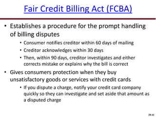 20-41
Fair Credit Billing Act (FCBA)
• Establishes a procedure for the prompt handling
of billing disputes
• Consumer notifies creditor within 60 days of mailing
• Creditor acknowledges within 30 days
• Then, within 90 days, creditor investigates and either
corrects mistake or explains why the bill is correct
• Gives consumers protection when they buy
unsatisfactory goods or services with credit cards
• If you dispute a charge, notify your credit card company
quickly so they can investigate and set aside that amount as
a disputed charge
 
