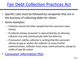 20-42
Fair Debt Collection Practices Act
• Specific rules must be followed by companies that are in
the business of collecting debts for others
• Some examples:
– Collector cannot tell other people that the consumer owes
money
– If collector knows consumer is represented by an attorney,
collector may only communicate with the attorney
– If consumer notifies collector in writing that the consumer
refuses to pay or wishes the collector to cease further
communication, collector must cease communication, except to
notify of specific action
• Consumer information (ftc)
 