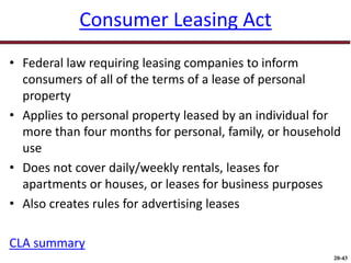 20-43
Consumer Leasing Act
• Federal law requiring leasing companies to inform
consumers of all of the terms of a lease of personal
property
• Applies to personal property leased by an individual for
more than four months for personal, family, or household
use
• Does not cover daily/weekly rentals, leases for
apartments or houses, or leases for business purposes
• Also creates rules for advertising leases
CLA summary
 