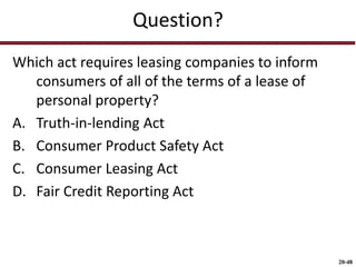 20-48
Question?
Which act requires leasing companies to inform
consumers of all of the terms of a lease of
personal property?
A. Truth-in-lending Act
B. Consumer Product Safety Act
C. Consumer Leasing Act
D. Fair Credit Reporting Act
 