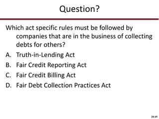 20-49
Question?
Which act specific rules must be followed by
companies that are in the business of collecting
debts for others?
A. Truth-in-Lending Act
B. Fair Credit Reporting Act
C. Fair Credit Billing Act
D. Fair Debt Collection Practices Act
 