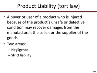 20-5
Product Liability (tort law)
• A buyer or user of a product who is injured
because of the product’s unsafe or defective
condition may recover damages from the
manufacturer, the seller, or the supplier of the
goods.
• Two areas:
– Negligence
– Strict liability
 