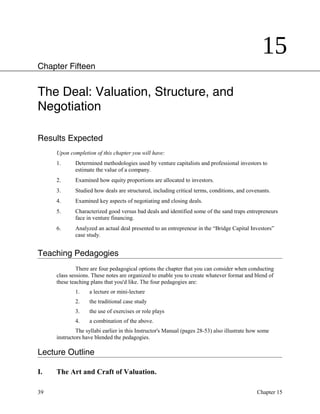 15
Chapter Fifteen
The Deal: Valuation, Structure, and
Negotiation
Results Expected
Upon completion of this chapter you will have:
1. Determined methodologies used by venture capitalists and professional investors to
estimate the value of a company.
2. Examined how equity proportions are allocated to investors.
3. Studied how deals are structured, including critical terms, conditions, and covenants.
4. Examined key aspects of negotiating and closing deals.
5. Characterized good versus bad deals and identified some of the sand traps entrepreneurs
face in venture financing.
6. Analyzed an actual deal presented to an entrepreneur in the “Bridge Capital Investors”
case study.
Teaching Pedagogies
There are four pedagogical options the chapter that you can consider when conducting
class sessions. These notes are organized to enable you to create whatever format and blend of
these teaching plans that you'd like. The four pedagogies are:
1. a lecture or mini-lecture
2. the traditional case study
3. the use of exercises or role plays
4. a combination of the above.
The syllabi earlier in this Instructor's Manual (pages 28-53) also illustrate how some
instructors have blended the pedagogies.
Lecture Outline
I. The Art and Craft of Valuation.
39 Chapter 15
 