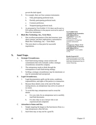 govern the deal signed.
2. For example, there are four common instruments:
a. Fully participating preferred stock.
b. Partially participating preferred stock.
c. Common preference.
d. Nonparticipating preferred stock.
3. As presented in Text Exhibit 15.10, there can be up to a
$24 million difference in the payout received in each of
these four instruments.
E Black Box Technology, Inc., Term Sheet.
1. One excellent presentation of the deal structure, term
sheet contents, and their implications is presented in
Black Box Technology, Inc.—Term Sheet.
2. This term sheet is a blue print for successful
negotiations.
Text Exhibit 15.10
“Considering the Economics:
$200 Million IPO or
Acquisition?” shows the
different economic
consequences of using four
common instruments.
Also:
Transparency Master 15-12
“Considering the Economics:
$200 Million IPO or
Acquisition?” (Text Exhibit
15.10)
X. Sand Traps.
A. Strategic Circumference.
1. Each fund-raising strategy causes actions and
commitments that will eventually scribe a strategic
circumference around the company.
2. The entrepreneur needs to think through the
consequences of each fund-raising strategy.
3. Scribing a strategic circumference may be intentional, or
may be unintended and unexpected.
B. Legal Circumference.
1. Legal documentation spells out the terms, conditions,
responsibilities, and rights of the parties to a transaction.
2. Because these details come at the end of the fund-
raising process, an entrepreneur may arrive at a point of
no return.
3. To avoid this trap, entrepreneurs need to sweat the
details.
a. It is very risky for an entrepreneur not to carefully
read final documents.
b. It is also risky to use a lawyer who is not
experienced and competent.
C. Attraction to Status and Size.
1. Simply targeting the largest or the best-known firms is a
trap entrepreneurs often fall into.
2. Such firms may or may not be a good fit.
Results Expected #5
Characterized good versus bad
deals and identified some of the
sand traps entrepreneurs face in
venture financing.
48 Chapter 15
 