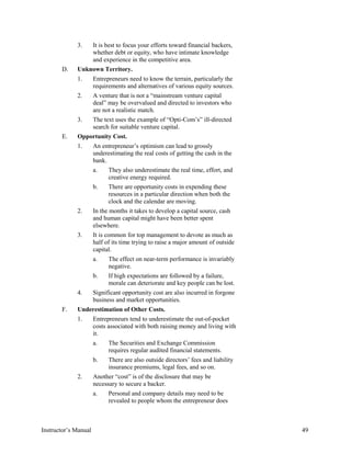 3. It is best to focus your efforts toward financial backers,
whether debt or equity, who have intimate knowledge
and experience in the competitive area.
D. Unknown Territory.
1. Entrepreneurs need to know the terrain, particularly the
requirements and alternatives of various equity sources.
2. A venture that is not a “mainstream venture capital
deal” may be overvalued and directed to investors who
are not a realistic match.
3. The text uses the example of “Opti-Com’s” ill-directed
search for suitable venture capital.
E. Opportunity Cost.
1. An entrepreneur’s optimism can lead to grossly
underestimating the real costs of getting the cash in the
bank.
a. They also underestimate the real time, effort, and
creative energy required.
b. There are opportunity costs in expending these
resources in a particular direction when both the
clock and the calendar are moving.
2. In the months it takes to develop a capital source, cash
and human capital might have been better spent
elsewhere.
3. It is common for top management to devote as much as
half of its time trying to raise a major amount of outside
capital.
a. The effect on near-term performance is invariably
negative.
b. If high expectations are followed by a failure,
morale can deteriorate and key people can be lost.
4. Significant opportunity cost are also incurred in forgone
business and market opportunities.
F. Underestimation of Other Costs.
1. Entrepreneurs tend to underestimate the out-of-pocket
costs associated with both raising money and living with
it.
a. The Securities and Exchange Commission
requires regular audited financial statements.
b. There are also outside directors’ fees and liability
insurance premiums, legal fees, and so on.
2. Another “cost” is of the disclosure that may be
necessary to secure a backer.
a. Personal and company details may need to be
revealed to people whom the entrepreneur does
Instructor’s Manual 49
 