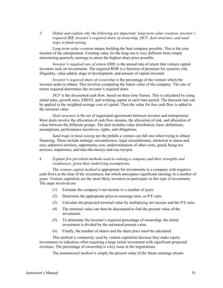 3. Define and explain why the following are important: long-term value creation, investor’s
required IRR, investor’s required share of ownership, DCF, deal structure, and sand
traps in fund-raising.
Long-term value creation means building the best company possible. This is the core
mission of the entrepreneur. Creating value for the long-run is very different from simply
maximizing quarterly earnings to attain the highest share price possible.
Investor’s required rate of return (IRR) is the annual rate of return that venture capital
investors seek on investments. The required ROR is a function of premium for systemic risk,
illiquidity, value added, stage of development, and amount of capital invested.
Investor’s required share of ownership is the percentage of the venture which the
investor seeks to obtain. This involves computing the future value of the company. The rate of
return required determines the investor’s required share.
DCF is the discounted cash flow, based on three time frames. This is calculated by using
initial sales, growth rates, EBIAT, and working capital in each time period. The discount rate can
be applied to the weighted average cost of capital. Then the value for free cash flow is added to
the terminal value.
Deal structure is the set of negotiated agreements between investor and entrepreneur.
Most deals involve the allocation of cash flow streams, the allocation of risk, and allocation of
value between the different groups. The deal includes value distribution, basic definitions,
assumptions, performance incentives, rights, and obligations.
Sand traps in fund-raising are the pitfalls a venture can fall into when trying to obtain
financing. These include strategic circumference, legal circumference, attraction to status and
size, unknown territory, opportunity cost, underestimation of other costs, greed, being too
anxious, impatience, and take-the-money-and-run myopia.
4. Explain five prevalent methods used in valuing a company and their strengths and
weaknesses, given their underlying assumptions.
The venture capital method is appropriate for investments in a company with negative
cash flows at the time of the investment, but which anticipates significant earnings in a number of
years. Venture capitalists are the most likely investors to participate in this type of investment.
The steps involved are:
(1) Estimate the company’s net income in a number of years.
(2) Determine the appropriate price-to-earnings ratio, or P/E ratio.
(3) Calculate the projected terminal value by multiplying net income and the P/E ratio.
(4) The terminal value can then be discounted to find the present value of the
investment.
(5) To determine the investor’s required percentage of ownership, the initial
investment is divided by the estimated present value.
(6) Finally, the number of shares and the share price must be calculated.
This method is commonly used by venture capitalists because they make equity
investments in industries often requiring a large initial investment with significant projected
revenues. The percentage of ownership is a key issue in the negotiations.
The fundamental method is simply the present value of the future earnings stream.
Instructor’s Manual 51
 