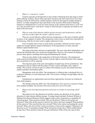 7. What is a “cram down” round?
Ventures typically go through three to four rounds of financing from idea stage to initial
public offering. In theory, the per share equivalent increases with each round: four to five times
markup to Series B, followed by a double markup to Series B, then again by double markup to
Series C. In reality entrepreneurs face rude shocks in the second or third round of financing.
Instead of a substantial four or even five times increase in the valuation from Series A to B, or B
to C, they are jolted with a “cram down” round, in which the price is typically one-fourth to two-
thirds of the last round.
8. What are some of the inherent conflicts between investors and entrepreneurs, and how
and why can these affect the venture’s odds for success?
There are several inherent conflicts between entrepreneurs, or the users of capital, and the
investors, or the suppliers of capital. The entrepreneur wants to have as much time as possible for
the financing, while the investors want to supply capital just in time.
Users of capital want to raise as much money as possible, while the investors want to
supply just enough capital in staged commitments. In the negotiations of a deal, each side
balances capital and deal terms.
The styles of providers and users of capital differ. The users value their independence and
treasure the flexibility their own venture has brought them. However, the investors are hoping to
preserve their options, including reinvesting and abandoning the venture.
There are also clashes in the composition of the board of directors. The entrepreneur
seeks control and independence. The investors want the right to control the board if the company
does not perform as well as expected.
The long-term goals of the users and suppliers of capital may also be contradictory. The
entrepreneurs may be content with the progress of their venture and happy with a single or
double. The investors will not be quite as content with moderate success, but instead want their
capital to produce extraordinary gains.
Management styles also differ. The entrepreneur is willing to take a calculated risk or is
working to minimize or avoid unnecessary risks. The investor is willing to accept higher risks for
higher return.
Entrepreneurs see opportunities and seize those opportunities. Investors are looking for
clear steady progress.
The ultimate goals may differ, also. The entrepreneur views success as a process of long-
term company building. The investors will want to cash out in two to five years.
9. What are the most important questions and issues to consider in structuring a deal?
Why?
Most deals involve the allocation of cash flow steams, the allocation of risk, and the
allocation of value between different groups. To design long-lived deals, Professor William A.
Sahlman from Harvard Business School suggests using a series of questions as a guideline for
structuring deals. These questions include: Who are the players? What are their goals and
objectives? What risks do they perceive and how have these risks been managed? What problems
do they perceive? How much do they have invested? What is the context surrounding the current
decision? What is the form of their current investment or claim on the company? What power do
they have to act? To precipitate change? What real options do they have? What credible threats
do they have? How and from whom do they get information? What will be the value of their
Instructor’s Manual 53
 