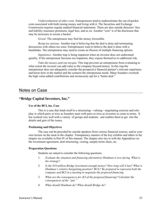 Underestimation of other costs. Entrepreneurs tend to underestimate the out-of-pocket
costs associated with both raising money and living with it. The Securities and Exchange
Commission requires regular audited financial statements. There are also outside directors’ fees
and liability insurance premiums, legal fees, and so on. Another “cost” is of the disclosure that
may be necessary to secure a backer.
Greed: The entrepreneur may find the money irresistible.
Being too anxious. Another trap is believing that the deal is done and terminating
discussions with others too soon. Entrepreneurs want to believe the deal is done with a
handshake. The entrepreneur may need to create an illusion of multiple financing options.
Impatience. Another trap is being impatient when an investor does not understand
quickly. If the entrepreneur becomes too impatient, they expose themselves to additional risk.
Take-the-money-and-run myopia. This trap prevents an entrepreneur from evaluating to
what extent the investor can add value to the company beyond money. In this trap the
entrepreneur does not adequately consider the prospective financial partner’s relevant experience
and know-how in the market and the contacts the entrepreneur needs. Many founders overlook
the high value-added contributions and erroneously opt for a “better deal.”
Notes on Case
“Bridge Capital Investors, Inc.”
Use of the BCI, inc. Case
This is a case that lends itself to a structuring—valuing—negotiating exercise and role-
play in which pairs or trios as founders meet with pairs or trios as investors to come to terms. It
has worked very well with a variety of groups and students, and enables them to get into the
details and guts of the issues.
Positioning and Objectives
The case can be preceded by outside speakers from various financial sources, and/or your
own lecture on the meat in the chapter. Transparency masters of the key exhibits and tables in the
chapter are available in Part IV of this manual. The chapter also ties in with the Appendixes on
the investment agreement, deal structuring, vesting, sample terms sheet, etc.
Preparation Questions
Students are asked to consider the following questions:
1. Evaluate the situation and financing alternatives Hindman is now facing. What is
his strategy?
2. Is the $10 million Bridge investment enough money? How long will it last? What is
Hindman’s relative bargaining position? BCIs? Be prepared to represent both the
company and BCI in a meeting to negotiate the proposed financing.
3. What are the consequences for JLI of the proposed financing? Calculate the
consequences of the “put.”
4. What should Hindman do? What should Bridge do?
Instructor’s Manual 55
 