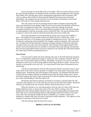 In this case study we rejoin Jiffy Lube in November, 1985, two and one half years down
the road from the Hindman case. Briefly describe to students what has happened to the company:
Since March 1983, through some creative arrangements suggested by their accountants, Jiffy
Lube was able to obtain sufficient financing from Hindman's personal assets and current
shareholders. The company has survived and is by far the largest oil franchisor in the United
States. Jiffy Lube now faces another financial crisis.
The class session will involve meetings between teams of students representing Jiffy
Lube and a potential investor, Bridge Capital Investors (an investment partnership), and between
Jiffy Lube's accountants and Jiffy Lube. The purpose of the first meeting, between the
accountants and Jiffy Lube, will be to develop a financial strategy for Jiffy Lube and to develop
an understanding of what the accountants can do to help Jiffy Lube. The second meeting will be
to decide if a deal can be closed in which this partnership will invest in Jiffy Lube.
The actual negotiations can be held during the regular class session (fine if MBA's, 2
hour + class length) or on the outside on their own. Both ways have worked well. A brief
discussion of the case (15-20 minutes) can be helpful to introduce the exercise. The class will be
divided into small groups representing BCI, the company, and the accountants. Their main tasks
are: (1) prepare for the final meeting; (2) develop a strategy and plan; (3) determine what they
will agree on plus any other terms and conditions. Each meeting will last approximately 20-30
minutes. Each team should select two members to take part in the actual meetings. Recommend
that each team spend approximately one hour to prepare for the meeting after individual members
have spent time on their own preparing the case.
Class Session
You may want to preface the team meetings with some or all of the following comments.
First, it is impossible to replicate the people or exactly how they would have behaved. There are
many ways to successfully conduct a meeting. Remember, our goal is to try out our own ideas
and learn as much as we can from doing and from observing each other in action. Second, be as
realistic as you possibly can in your role. Try to put yourself in the shoes of the person you are
representing.
Ask the two representatives from the Jiffy Lube team and the accountant’s team to meet
in the center of the class to start the meeting. It is helpful to use name cards to keep track of the
different teams. Remind the class of the purpose of the meeting: Jim Hindman and John Sasser
of Jiffy Lube are meeting with their accountants because they are facing another crises. By the
end of this meeting, they need to make some progress toward developing a financing strategy and
get a better understanding of what their options are.
Remind the team that the meetings are limited to 30 minutes, and that despite the time
constraints, their objective is to reach some type of closure by the end of the meeting. During the
meeting, you should provide any assistance needed to keep the discussion on track.
When the meeting is over, ask representatives from the other two teams, Jiffy Lube and
Bridge Capital Investors, to come to the center of the class. Before starting, review the
background of the meeting: Bridge Capital Investors, an investor partnership, has proposed that
Jiffy Lube meet its current financing needs by selling Bridge Capital $10 million in unsecured
notes. Jiffy Lube must decide whether the deal is acceptable as is, whether it needs to be
modified, or whether Jiffy Lube will reject it and pursue another alternative. The objective of this
meeting is to determine if the deal can be closed.
After the meeting, begin the discussion session.
BRIDGE CAPTTAL INVESTORS
56 Chapter 15
 