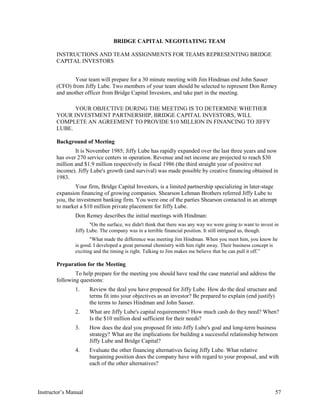 BRIDGE CAPITAL NEGOTIATING TEAM
INSTRUCTIONS AND TEAM ASSIGNMENTS FOR TEAMS REPRESENTING BRIDGE
CAPITAL INVESTORS
Your team will prepare for a 30 minute meeting with Jim Hindman end John Sasser
(CFO) from Jiffy Lube. Two members of your team should be selected to represent Don Remey
and another officer from Bridge Capital Investors, and take part in the meeting.
YOUR OBJECTIVE DURING THE MEETING IS TO DETERMINE WHETHER
YOUR INVESTMENT PARTNERSHIP, BRIDGE CAPITAL INVESTORS, WILL
COMPLETE AN AGREEMENT TO PROVIDE $10 MILLION IN FINANCING TO JIFFY
LUBE.
Background of Meeting
It is November 1985; Jiffy Lube has rapidly expanded over the last three years and now
has over 270 service centers in operation. Revenue and net income are projected to reach $30
million and $1.9 million respectively in fiscal 1986 (the third straight year of positive net
income). Jiffy Lube's growth (and survival) was made possible by creative financing obtained in
1983.
Your firm, Bridge Capital Investors, is a limited partnership specializing in later-stage
expansion financing of growing companies. Shearson Lehman Brothers referred Jiffy Lube to
you, the investment banking firm. You were one of the parties Shearson contacted in an attempt
to market a $10 million private placement for Jiffy Lube.
Don Remey describes the initial meetings with Hindman:
"On the surface, we didn't think that there was any way we were going to want to invest in
Jiffy Lube. The company was in a terrible financial position. It still intrigued us, though.
"What made the difference was meeting Jim Hindman. When you meet him, you know he
is good. I developed a great personal chemistry with him right away. Their business concept is
exciting and the timing is right. Talking to Jim makes me believe that he can pull it off.”
Preparation for the Meeting
To help prepare for the meeting you should have read the case material and address the
following questions:
1. Review the deal you have proposed for Jiffy Lube. How do the deal structure and
terms fit into your objectives as an investor? Be prepared to explain (end justify)
the terms to James Hindman and John Sasser.
2. What are Jiffy Lube's capital requirements? How much cash do they need? When?
Is the $10 million deal sufficient for their needs?
3. How does the deal you proposed fit into Jiffy Lube's goal and long-term business
strategy? What are the implications for building a successful relationship between
Jiffy Lube and Bridge Capital?
4. Evaluate the other financing alternatives facing Jiffy Lube. What relative
bargaining position does the company have with regard to your proposal, and with
each of the other alternatives?
Instructor’s Manual 57
 