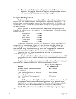 5. How will you handle the meeting and negotiations with Hindman and Sasser
tomorrow? What possible changes to the deal terms might they propose, and how
will you respond? (What changes are you willing to accept?)
Description of the Proposed Deal
The financing deal you have proposed to Jiffy Lube is almost identical in the structure to
the other deals your firm has completed, and is composed of debt with an "equity kicker.” You
prefer to finance companies using this structure. One of your selling points for Jiffy Lube is the
speed at which you can complete the agreement due to its simplicity and your experience with
this type of financing.
Bridge Capital will not be providing the entire $10 million in financing if the deal is
concluded. As lead investor, you have assembled the following syndicate willing to invest under
the terms proposed:
Bridge Capital $4,000,000
Three Cities $2,500,000
Conn Mutual $2,000,000
Allied Capital $1,000,000
Investcorp $ 500,000
In addition to $10 million in unsecured notes, the financing deal you proposed includes
warrants allowing you to purchase 100M of Jiffy Lube's common stock. The proposal also
includes a put provision (described in Exhibit G). Under the provision, Jiffy Lube's stock must
trade publicly at certain minimum prices by the end of 1990. If the stock never reaches these
minimum prices, you have the right to "put” the warrants back to Jiffy Lube.
The amount Jiffy Lube would be required to pay upon your put of the warrants is
described in the proposal as follows:
The price will be determined by the calculation of the amount necessary to result in a 300M
internal rate of return to the Purchasers, taking into account all interest and principal payments on
the Notes.
The price will vary based upon certain actions that Jiffy Lube takes. You have calculated
the potential price under different scenarios, three of which are listed as follows:
Amount Payable by Jiffy Lube
Scenario If Warrants Are Put
No public offering, Notes are outstanding $ 17.1 million
for entire term
Public offering after 2 years, $5 million of $ 13.1 million
Notes are prepaid
Entire $10 million of Notes are prepaid $ 9.1 million
after 2 years
Under your proposal, if Jiffy Lube's stock never reaches the minimum levels, and
the company is unable to make the payment required under the put provision, Bridge
Capital will have the right to take over control of the board. In Don Remey's words, the
put provision "makes the entrepreneur bet on the future success of his company."
(Details of these calculations are included at the end of this chapter beginning on page
315.)
58 Chapter 15
 