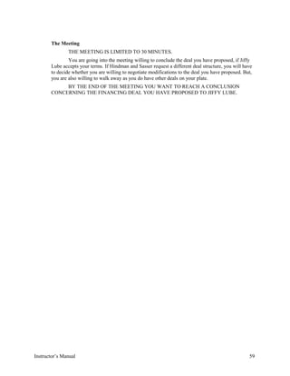 The Meeting
THE MEETING IS LIMITED TO 30 MINUTES.
You are going into the meeting willing to conclude the deal you have proposed, if Jiffy
Lube accepts your terms. If Hindman and Sasser request a different deal structure, you will have
to decide whether you are willing to negotiate modifications to the deal you have proposed. But,
you are also willing to walk away as you do have other deals on your plate.
BY THE END OF THE MEETING YOU WANT TO REACH A CONCLUSION
CONCERNING THE FINANCING DEAL YOU HAVE PROPOSED TO JIFFY LUBE.
Instructor’s Manual 59
 