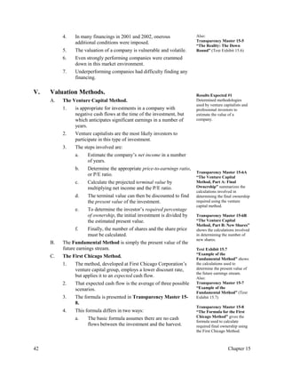 4. In many financings in 2001 and 2002, onerous
additional conditions were imposed.
5. The valuation of a company is vulnerable and volatile.
6. Even strongly performing companies were crammed
down in this market environment.
7. Underperforming companies had difficulty finding any
financing.
Also:
Transparency Master 15-5
“The Reality: The Down
Round” (Text Exhibit 15.6)
V. Valuation Methods.
A. The Venture Capital Method.
1. is appropriate for investments in a company with
negative cash flows at the time of the investment, but
which anticipates significant earnings in a number of
years.
2. Venture capitalists are the most likely investors to
participate in this type of investment.
3. The steps involved are:
a. Estimate the company’s net income in a number
of years.
b. Determine the appropriate price-to-earnings ratio,
or P/E ratio.
c. Calculate the projected terminal value by
multiplying net income and the P/E ratio.
d. The terminal value can then be discounted to find
the present value of the investment.
e. To determine the investor’s required percentage
of ownership, the initial investment is divided by
the estimated present value.
f. Finally, the number of shares and the share price
must be calculated.
B. The Fundamental Method is simply the present value of the
future earnings stream.
C. The First Chicago Method.
1. The method, developed at First Chicago Corporation’s
venture capital group, employs a lower discount rate,
but applies it to an expected cash flow.
2. That expected cash flow is the average of three possible
scenarios.
3. The formula is presented in Transparency Master 15-
8.
4. This formula differs in two ways:
a. The basic formula assumes there are no cash
flows between the investment and the harvest.
Results Expected #1
Determined methodologies
used by venture capitalists and
professional investors to
estimate the value of a
company.
Transparency Master 15-6A
“The Venture Capital
Method, Part A: Final
Ownership” summarizes the
calculations involved in
determining the final ownership
required using the venture
capital method.
Transparency Master 15-6B
“The Venture Capital
Method, Part B: New Shares”
shows the calculations involved
in determining the number of
new shares.
Text Exhibit 15.7
“Example of the
Fundamental Method” shows
the calculations used to
determine the present value of
the future earnings stream.
Also:
Transparency Master 15-7
“Example of the
Fundamental Method” (Text
Exhibit 15.7)
Transparency Master 15-8
“The Formula for the First
Chicago Method” gives the
formula used to calculate
required final ownership using
the First Chicago Method.
42 Chapter 15
 