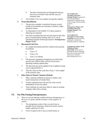 b. The basic formula does not distinguish between
the forecast terminal value and the expected
terminal value.
5. Text Exhibit 15.8 is an example of using this method.
D. Ownership Dilution.
1. The previous example is unrealistic because several
rounds of investments are necessary to finance a high-
potential venture.
2. As illustrated in Text Exhibit 15.9, three rounds of
financing are expected.
3. The final ownership that each investor must be left with,
given a terminal price/earnings ratio of 15, can be
calculated using the formula presented in Transparency
Master 15.10.
E. Discounted Cash Flow.
1. In a simple discounted cash flow method, three periods
are defined:
a. Years 1-5.
b. Years 6-10.
c. Year 11 to infinity.
2. The necessary operating assumptions are initial sales,
growth rates, EBIAT/sales, and (net fixed assets +
operating working capital)/sales.
3. The discount rate can be applied to the weighted average
cost of capital (WACC.)
4. Then the value for free cash flow (Years 1-10) is added
to the terminal value.
F. Other Rule-of-Thumb Valuation Methods.
1. Other valuation methods are based on similar, most
recent transactions of similar firms.
2. Venture capitalists know the activity in the current
marketplace for private capital.
3. These methods are used most often to value an existing
company rather than a startup.
Text Exhibit 15.8
“Example of the First
Chicago Method” presents the
First Chicago Method
calculation of valuation based
on the average of three possible
scenarios.
Also:
Transparency Master 15-9
“Example of the First
Chicago Method” (Text
Exhibit 15.8)
Text Exhibit 15.9
“Example of a Three-Stage
Financing” presents a pricing
worksheet in which three
financing rounds are expected.
Transparency Master 15-10
“Dilution of Final
Ownership” shows how to
determine the final ownership
that each investor must be left
with, given a terminal
price/earnings ratio of 15.
VI. Tar Pits Facing Entrepreneurs.
A. There are several inherent conflicts between entrepreneurs, or
the users of capital, and the investors, or the suppliers of
capital.
1. The entrepreneur wants to have as much time as
possible for the financing, while the investors want to
supply capital just in time.
2. Users of capital want to raise as much money as
Instructor’s Manual 43
 