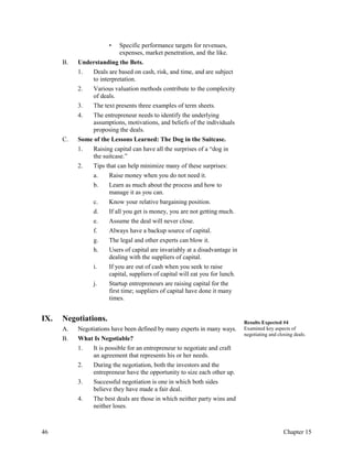 • Specific performance targets for revenues,
expenses, market penetration, and the like.
B. Understanding the Bets.
1. Deals are based on cash, risk, and time, and are subject
to interpretation.
2. Various valuation methods contribute to the complexity
of deals.
3. The text presents three examples of term sheets.
4. The entrepreneur needs to identify the underlying
assumptions, motivations, and beliefs of the individuals
proposing the deals.
C. Some of the Lessons Learned: The Dog in the Suitcase.
1. Raising capital can have all the surprises of a “dog in
the suitcase.”
2. Tips that can help minimize many of these surprises:
a. Raise money when you do not need it.
b. Learn as much about the process and how to
manage it as you can.
c. Know your relative bargaining position.
d. If all you get is money, you are not getting much.
e. Assume the deal will never close.
f. Always have a backup source of capital.
g. The legal and other experts can blow it.
h. Users of capital are invariably at a disadvantage in
dealing with the suppliers of capital.
i. If you are out of cash when you seek to raise
capital, suppliers of capital will eat you for lunch.
j. Startup entrepreneurs are raising capital for the
first time; suppliers of capital have done it many
times.
IX. Negotiations.
A. Negotiations have been defined by many experts in many ways.
B. What Is Negotiable?
1. It is possible for an entrepreneur to negotiate and craft
an agreement that represents his or her needs.
2. During the negotiation, both the investors and the
entrepreneur have the opportunity to size each other up.
3. Successful negotiation is one in which both sides
believe they have made a fair deal.
4. The best deals are those in which neither party wins and
neither loses.
Results Expected #4
Examined key aspects of
negotiating and closing deals.
46 Chapter 15
 