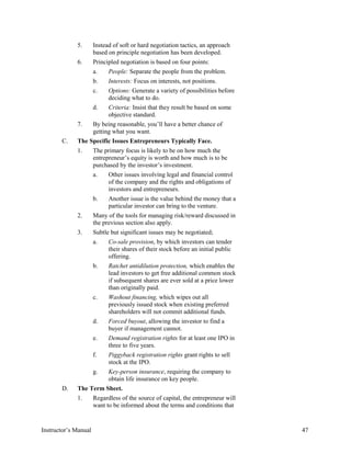5. Instead of soft or hard negotiation tactics, an approach
based on principle negotiation has been developed.
6. Principled negotiation is based on four points:
a. People: Separate the people from the problem.
b. Interests: Focus on interests, not positions.
c. Options: Generate a variety of possibilities before
deciding what to do.
d. Criteria: Insist that they result be based on some
objective standard.
7. By being reasonable, you’ll have a better chance of
getting what you want.
C. The Specific Issues Entrepreneurs Typically Face.
1. The primary focus is likely to be on how much the
entrepreneur’s equity is worth and how much is to be
purchased by the investor’s investment.
a. Other issues involving legal and financial control
of the company and the rights and obligations of
investors and entrepreneurs.
b. Another issue is the value behind the money that a
particular investor can bring to the venture.
2. Many of the tools for managing risk/reward discussed in
the previous section also apply.
3. Subtle but significant issues may be negotiated;
a. Co-sale provision, by which investors can tender
their shares of their stock before an initial public
offering.
b. Ratchet antidilution protection, which enables the
lead investors to get free additional common stock
if subsequent shares are ever sold at a price lower
than originally paid.
c. Washout financing, which wipes out all
previously issued stock when existing preferred
shareholders will not commit additional funds.
d. Forced buyout, allowing the investor to find a
buyer if management cannot.
e. Demand registration rights for at least one IPO in
three to five years.
f. Piggyback registration rights grant rights to sell
stock at the IPO.
g. Key-person insurance, requiring the company to
obtain life insurance on key people.
D. The Term Sheet.
1. Regardless of the source of capital, the entrepreneur will
want to be informed about the terms and conditions that
Instructor’s Manual 47
 