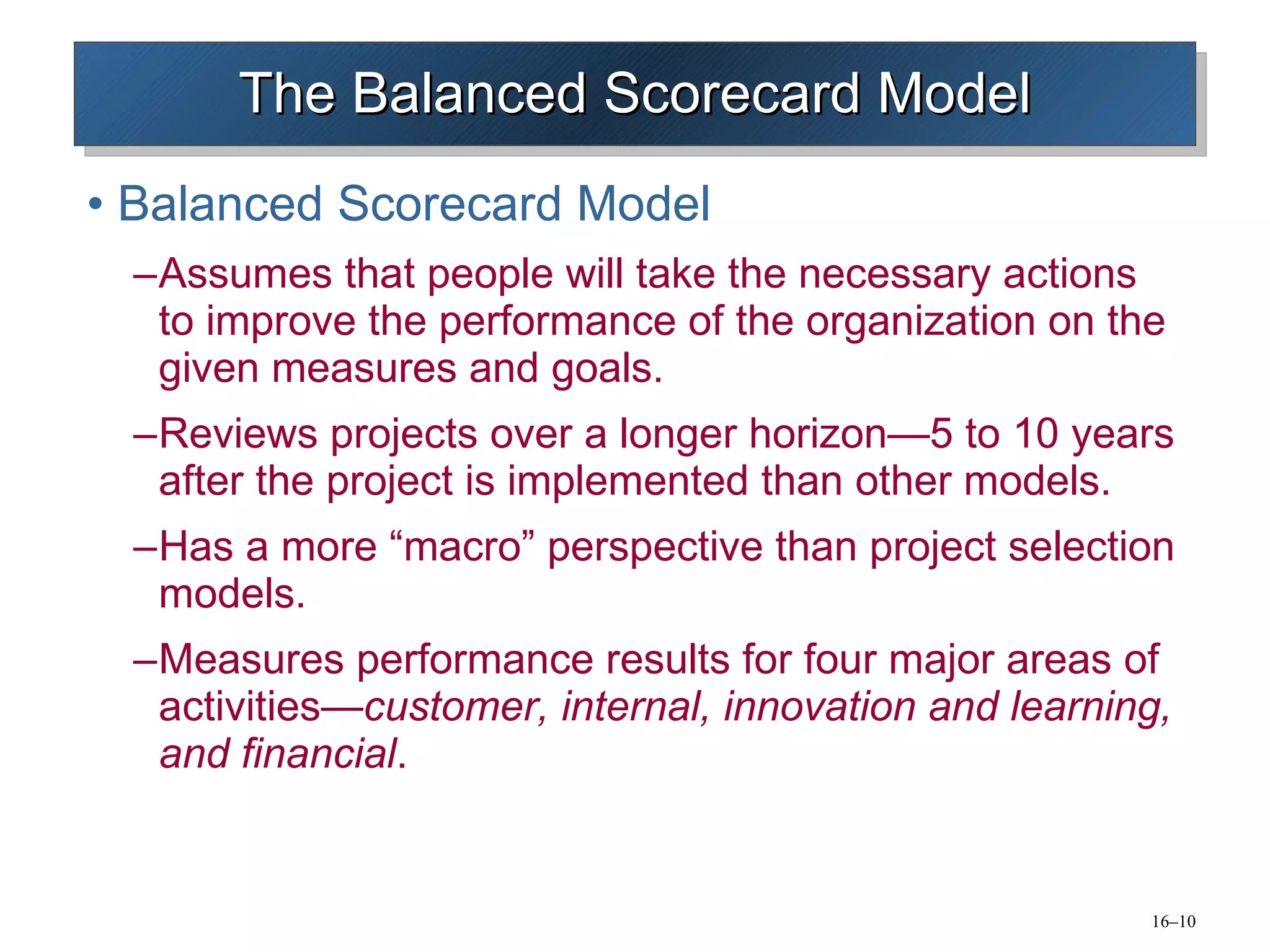 The Balanced Scorecard Model Balanced Scorecard Model Assumes that people will take the necessary actions to improve the performance of the organization on the given measures and goals. Reviews projects over a longer horizon—5 to 10 years after the project is implemented than other models. Has a more “macro” perspective than project selection models. Measures performance results for four major areas of activities — customer, internal, innovation and learning, and financial . 
