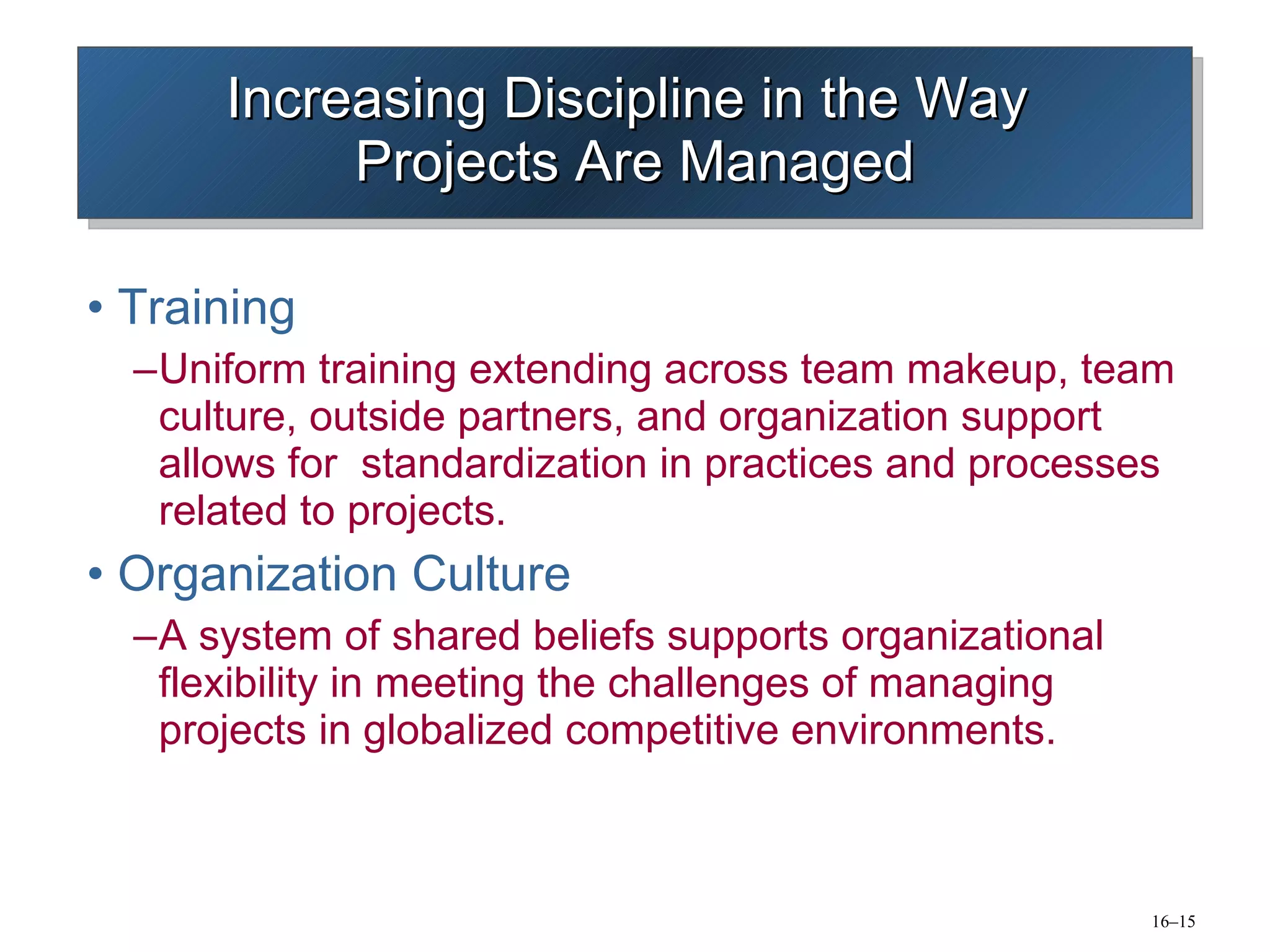 Increasing Discipline in the Way  Projects Are Managed Training Uniform training extending across team makeup, team culture, outside partners, and organization support allows for  standardization in practices and processes related to projects. Organization Culture A system of shared beliefs supports organizational flexibility in meeting the challenges of managing projects in globalized competitive environments. 