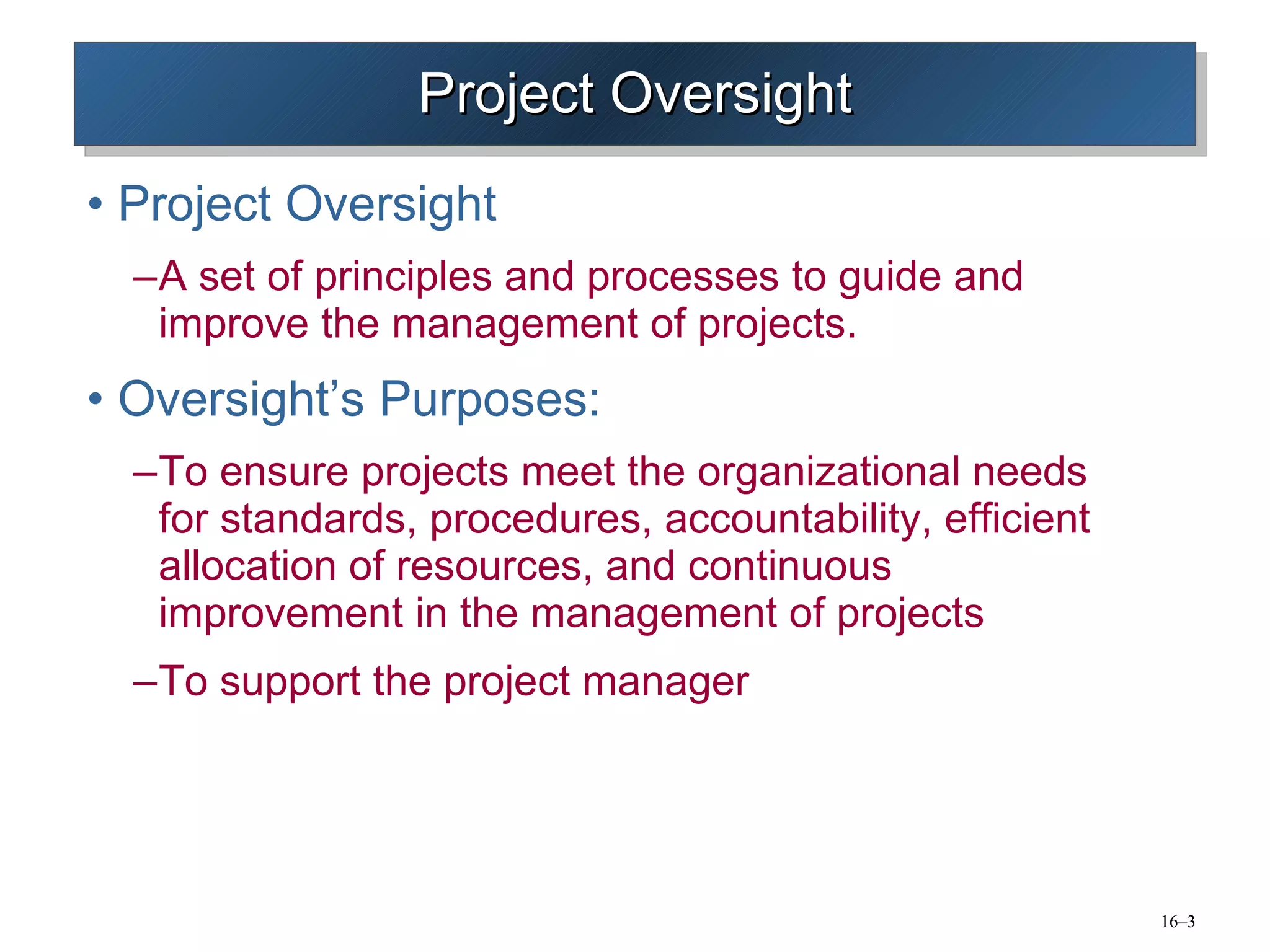 Project Oversight Project Oversight A set of principles and processes to guide and improve the management of projects. Oversight’s Purposes: To ensure projects meet the organizational needs for standards, procedures, accountability, efficient allocation of resources, and continuous improvement in the management of projects To support the project manager 