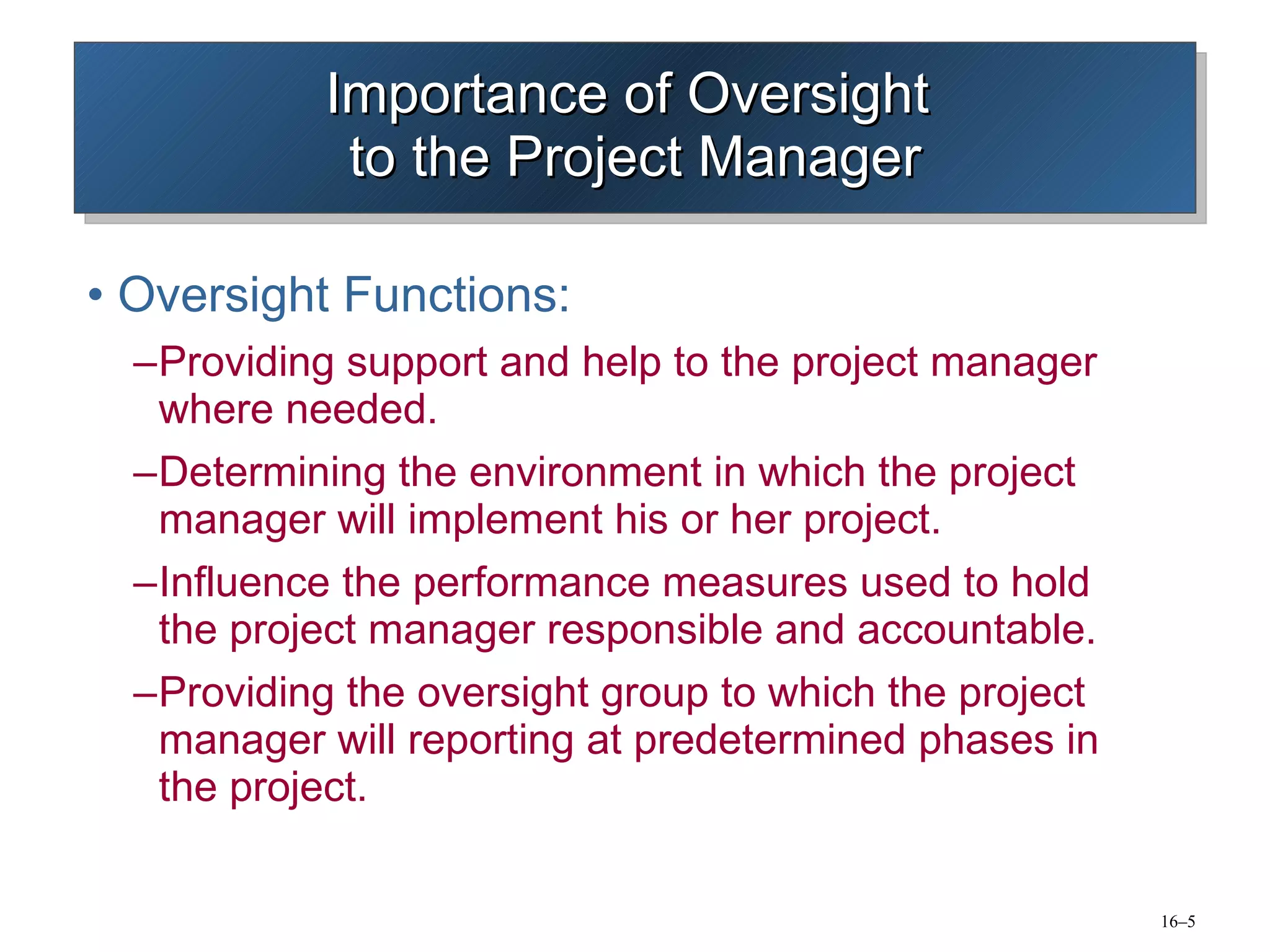 Importance of Oversight  to the Project Manager Oversight Functions: Providing support and help to the project manager  where needed. Determining the environment in which the project manager will implement his or her project. Influence the performance measures used to hold the project manager responsible and accountable. Providing the oversight group to which the project manager will reporting at predetermined phases in the project. 