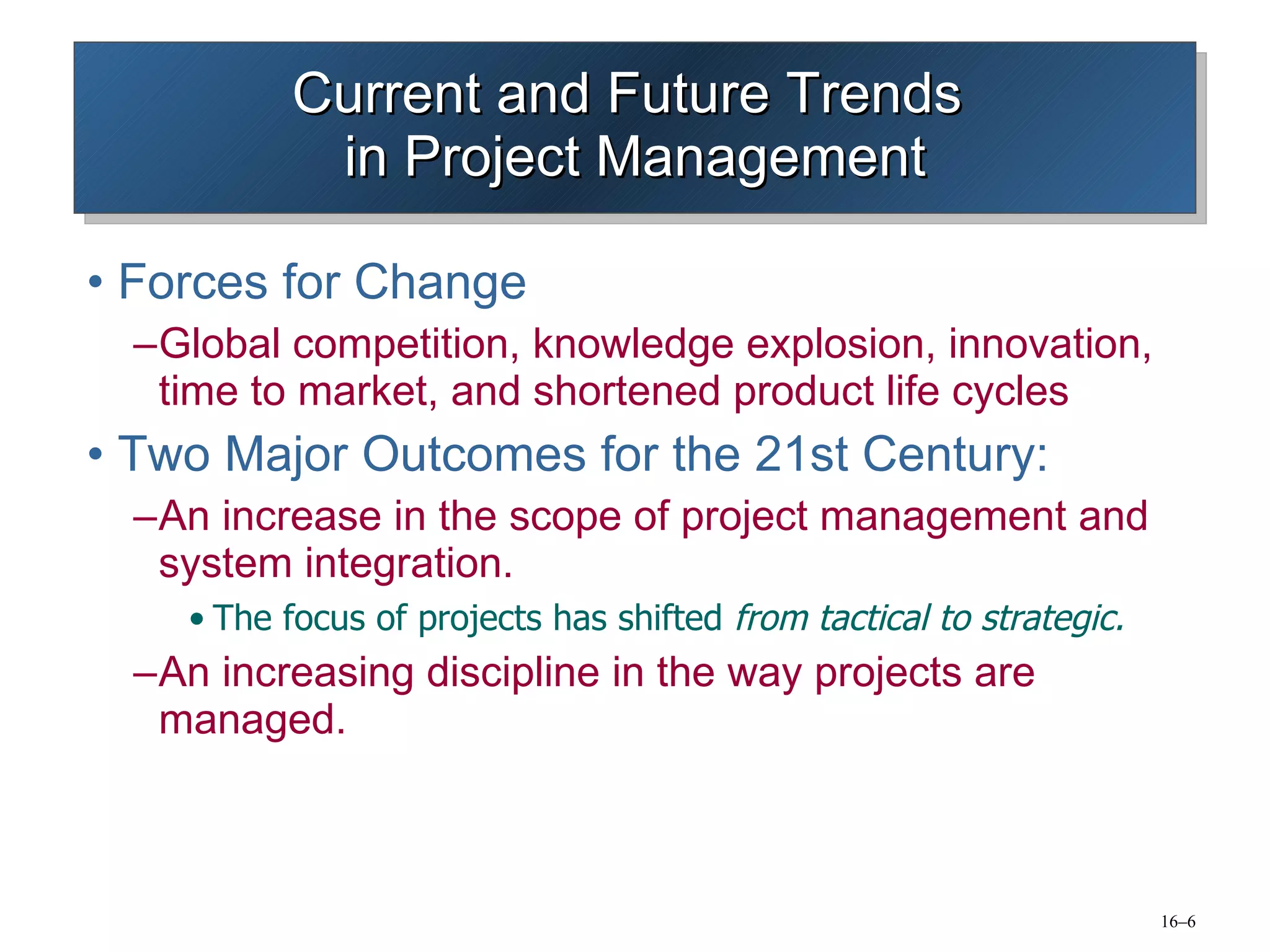 Current and Future Trends  in Project Management Forces for Change Global competition, knowledge explosion, innovation, time to market, and shortened product life cycles Two Major Outcomes for the 21st Century: An increase in the scope of project management and system integration. The focus of projects has shifted  from tactical to strategic. An increasing discipline in the way projects are managed. 