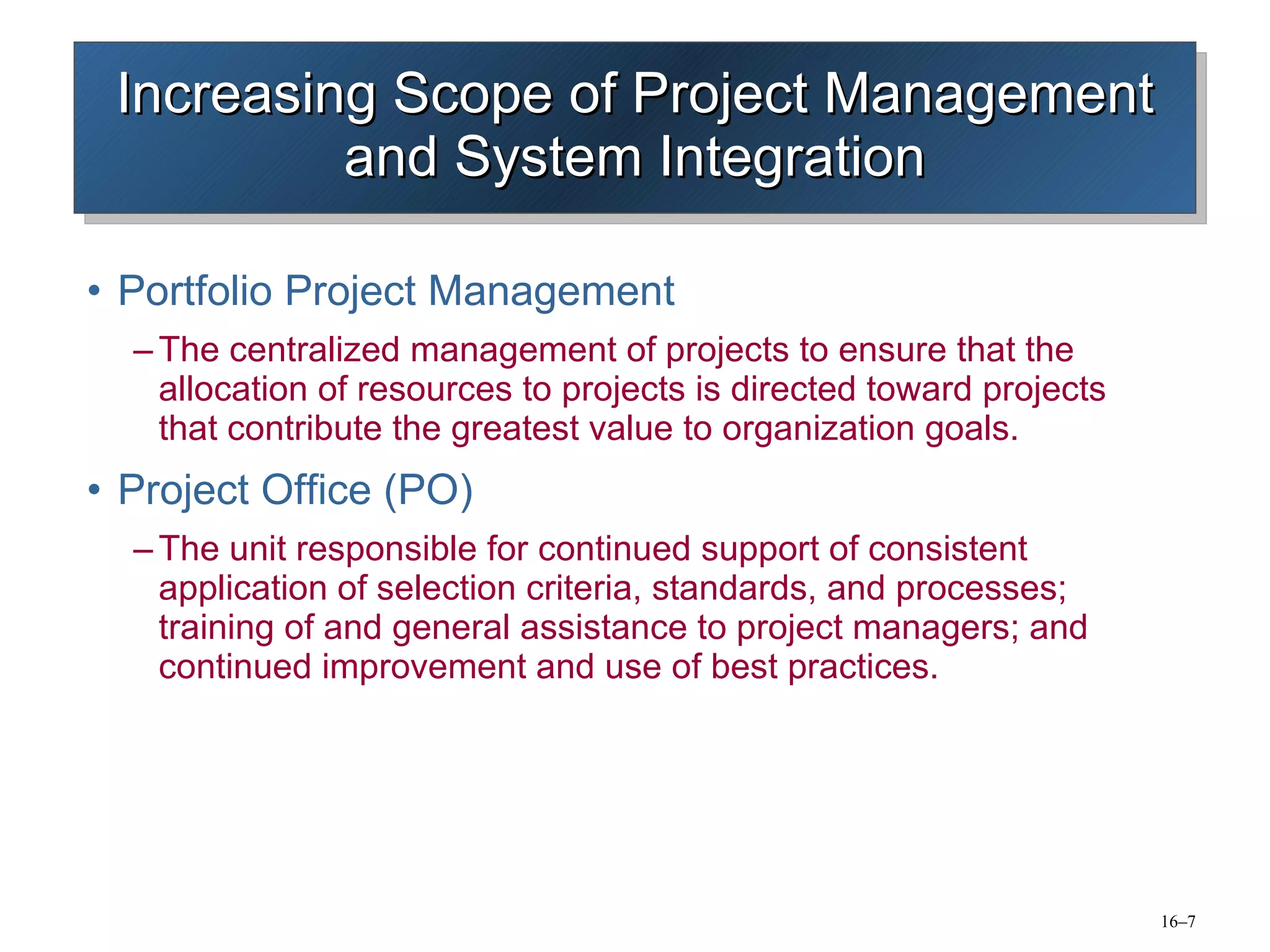 Increasing Scope of Project Management and System Integration Portfolio Project Management The centralized management of projects to ensure that the allocation of resources to projects is directed toward projects that contribute the greatest value to organization goals. Project Office (PO) The unit responsible for continued support of consistent application of selection criteria, standards, and processes; training of and general assistance to project managers; and continued improvement and use of best practices. 