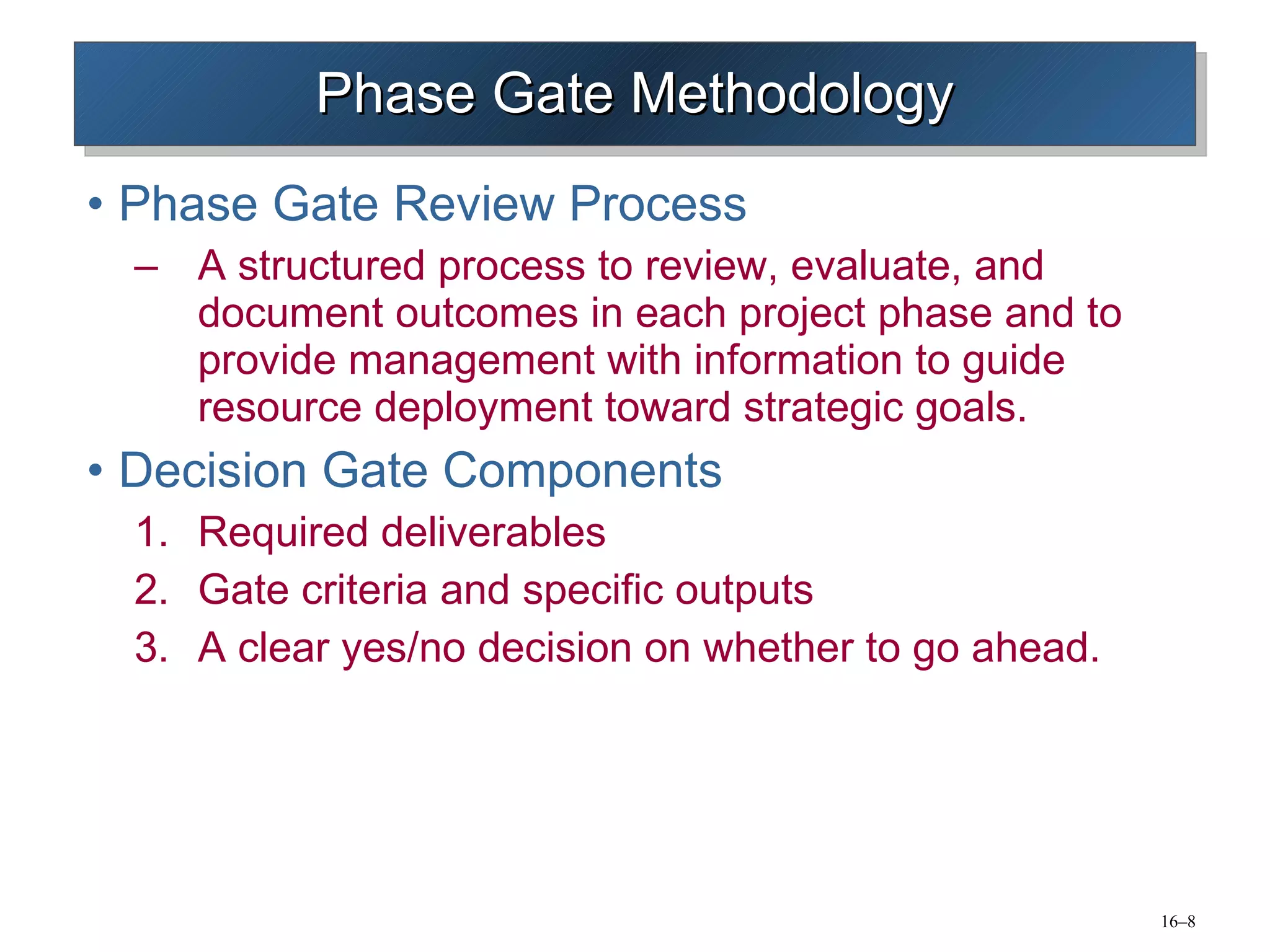 Phase Gate Methodology Phase Gate Review Process A structured process to review, evaluate, and document outcomes in each project phase and to provide management with information to guide resource deployment toward strategic goals. Decision Gate Components Required deliverables Gate criteria and specific outputs A clear yes/no decision on whether to go ahead. 