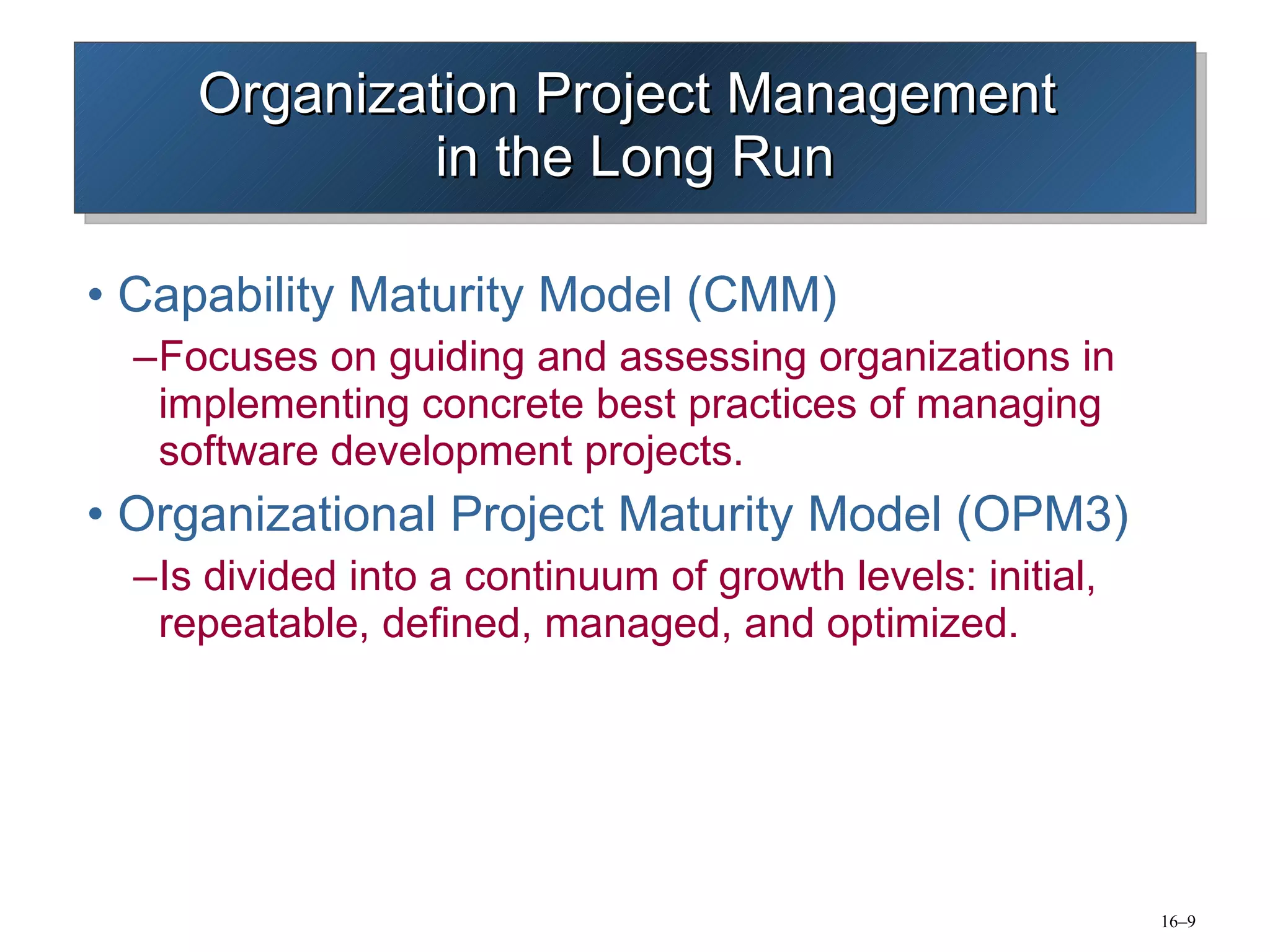 Organization Project Management  in the Long Run Capability Maturity Model (CMM) Focuses on guiding and assessing organizations in implementing concrete best practices of managing software development projects. Organizational Project Maturity Model (OPM3) Is divided into a continuum of growth levels: initial, repeatable, defined, managed, and optimized. 