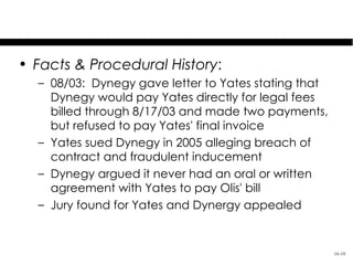 Dynegy, Inc. v. Yates

• Facts & Procedural History:
  – 08/03: Dynegy gave letter to Yates stating that
    Dynegy would pay Yates directly for legal fees
    billed through 8/17/03 and made two payments,
    but refused to pay Yates' final invoice
  – Yates sued Dynegy in 2005 alleging breach of
    contract and fraudulent inducement
  – Dynegy argued it never had an oral or written
    agreement with Yates to pay Olis' bill
  – Jury found for Yates and Dynergy appealed


                                                      16-10
 