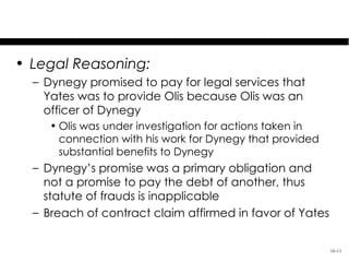 Dynegy, Inc. v. Yates

• Legal Reasoning:
  – Dynegy promised to pay for legal services that
    Yates was to provide Olis because Olis was an
    officer of Dynegy
     • Olis was under investigation for actions taken in
       connection with his work for Dynegy that provided
       substantial benefits to Dynegy
  – Dynegy’s promise was a primary obligation and
    not a promise to pay the debt of another, thus
    statute of frauds is inapplicable
  – Breach of contract claim affirmed in favor of Yates


                                                           16-11
 