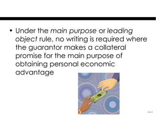 Exception to
      Collateral Contract Rule
• Under the main purpose or leading
  object rule, no writing is required where
  the guarantor makes a collateral
  promise for the main purpose of
  obtaining personal economic
  advantage




                                              16-12
 