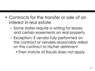 Covered Contracts: Real Estate
• Contracts for the transfer or sale of an
  interest in real estate
  – Some states require a writing for leases
    and certain easements on real property
  – Exception: if vendor fully performed on
    the contract or vendee reasonably relied
    on the contract to his/her detriment
     • Then statute of frauds does not apply



                                               16-13
 