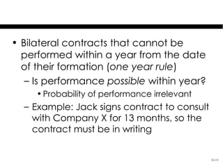 Covered Contracts: One Year Rule

• Bilateral contracts that cannot be
  performed within a year from the date
  of their formation (one year rule)
   – Is performance possible within year?
     • Probability of performance irrelevant
  – Example: Jack signs contract to consult
    with Company X for 13 months, so the
    contract must be in writing


                                               16-14
 