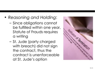 Schaadt v. St. Jude Medical S.C., Inc.

• Reasoning and Holding:
   – Since obligations cannot
     be fulfilled within one year,
     Statute of Frauds requires
     a writing
   – St. Jude (party charged
     with breach) did not sign
     the contract, thus the
     contract is unenforceable
     at St. Jude’s option

                                     16-16
 