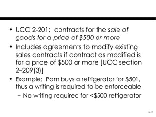 Covered Contracts: $500+ in Goods

 • UCC 2-201: contracts for the sale of
   goods for a price of $500 or more
 • Includes agreements to modify existing
   sales contracts if contract as modified is
   for a price of $500 or more [UCC section
   2–209(3)]
 • Example: Pam buys a refrigerator for $501,
   thus a writing is required to be enforceable
    – No writing required for <$500 refrigerator

                                                   16-17
 