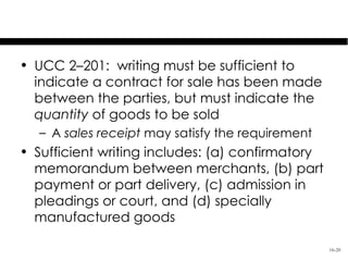Satisfying the Statute of Frauds
• UCC 2–201: writing must be sufficient to
  indicate a contract for sale has been made
  between the parties, but must indicate the
  quantity of goods to be sold
   – A sales receipt may satisfy the requirement
• Sufficient writing includes: (a) confirmatory
  memorandum between merchants, (b) part
  payment or part delivery, (c) admission in
  pleadings or court, and (d) specially
  manufactured goods

                                                   16-20
 